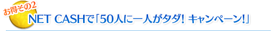 NET CASHで「50人に一人がタダ！ キャンペーン！」