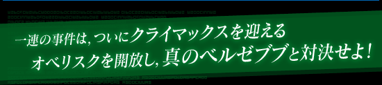一連の事件は，ついにクライマックスを迎える オベリスクを開放し，真のベルゼブブと対決せよ！