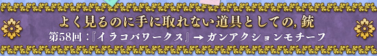 よく見るのに手に取れない道具としての，銃 第58回：『イラコバワークス』→ガンアクションモチーフ