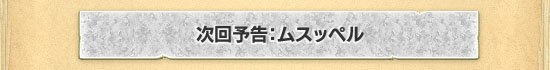 次回予告：ムスッペル