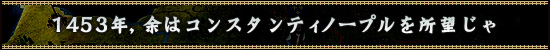 1453年，余はコンスタンティノープルを所望じゃ
