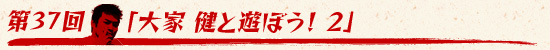 第37回：「大家 健と遊ぼう！　2」