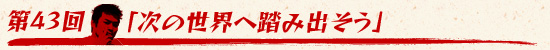 第43回：「次の世界へ踏み出そう」