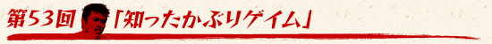 第53回：「知ったかぶりゲイム」