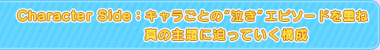 Character Side：キャラごとの“泣き”エピソードを重ね真の主題に迫っていく構成
