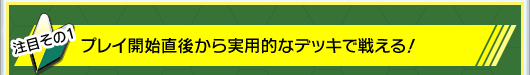 その1：プレイ開始直後から実用的なデッキで戦える！