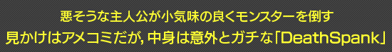 悪そうな主人公が小気味の良くモンスターを倒す見かけはアメコミだが，中身は意外とガチな「DeathSpank」