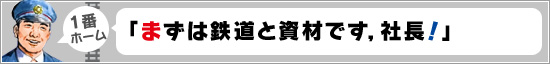 1番ホーム：「まずは鉄道と資材です，社長！」
