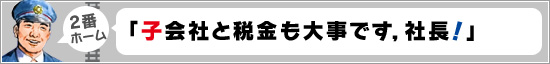 2番ホーム：「子会社と税金も大事です，社長！」
