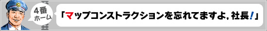 4番ホーム：「マップコンストラクションを忘れてますよ，社長！」