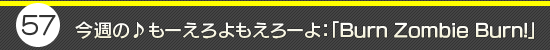 第57回：今週の♪もーえろよもえろーよ：「Burn Zombie Burn!」