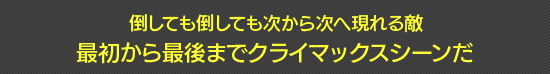 倒しても倒しても次から次へ現れる敵　最初から最後までクライマックスシーンだ