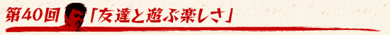 第40回:「友達と遊ぶ楽しさ」