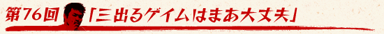 第76回:「“三”出るゲイムはまあ大丈夫」