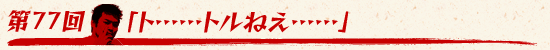 第77回:「ト……トルねえ……」