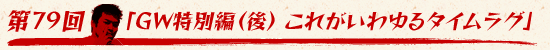 第79回:「GW特別編(後) これがいわゆるタイムラグ」