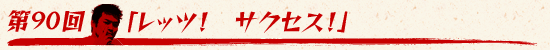 第90回：「レッツ！　サクセス！」
