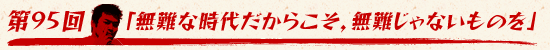 第95回：「無難な時代だからこそ，無難じゃないものを」
