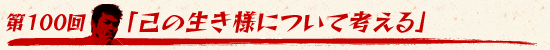 第100回:「己の生き様について考える」