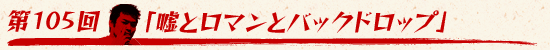 第105回:「嘘とロマンとバックドロップ」