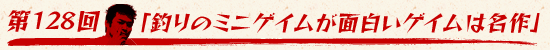第128回：「釣りのミニゲイムが面白いゲイムは名作」