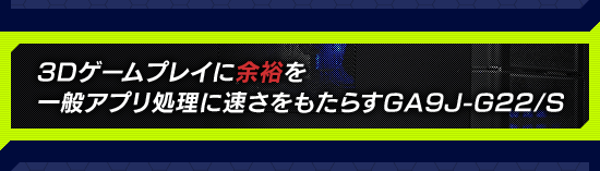 3Dゲームプレイに余裕を,一般アプリ処理に速さをもたらすGA9J-G22/S