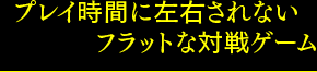 プレイ時間に左右されないフラットな対戦ゲーム