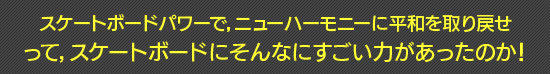 スケートボードパワーで，ニューハーモニーに平和を取り戻せ　って，スケートボードにそんなにすごい力があったのか！